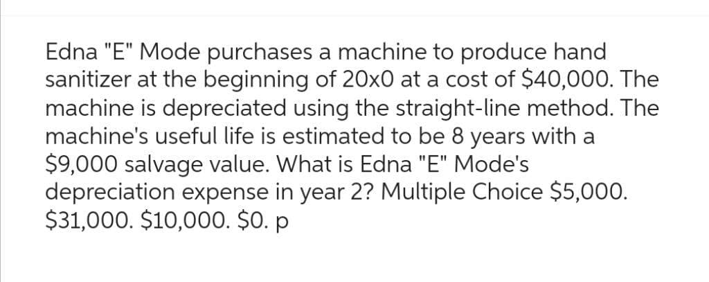 Edna "E" Mode purchases a machine to produce hand
sanitizer at the beginning of 20x0 at a cost of $40,000. The
machine is depreciated using the straight-line method. The
machine's useful life is estimated to be 8 years with a
$9,000 salvage value. What is Edna "E" Mode's
depreciation expense in year 2? Multiple Choice $5,000.
$31,000. $10,000. $0. p