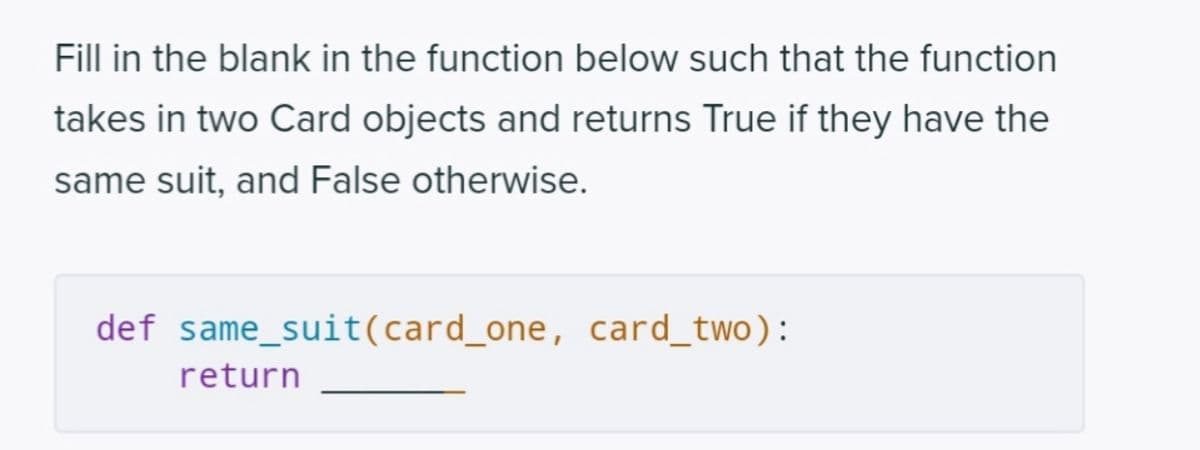 Fill in the blank in the function below such that the function
takes in two Card objects and returns True if they have the
same suit, and False otherwise.
def same_suit(card_one, card_two):
return