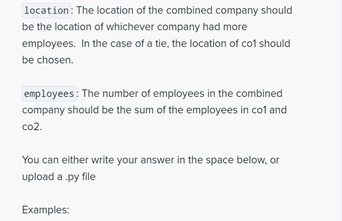 location: The location of the combined company should
be the location of whichever company had more
employees. In the case of a tie, the location of co1 should
be chosen.
employees: The number of employees in the combined
company should be the sum of the employees in co1 and
co2.
You can either write your answer in the space below, or
upload a .py file
Examples: