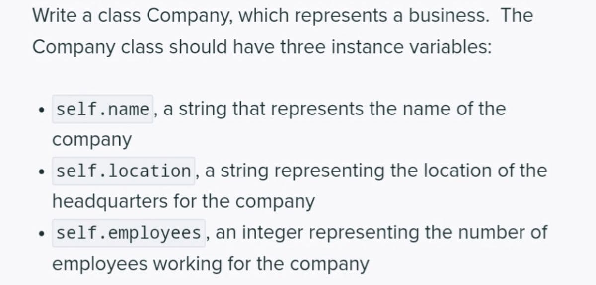 Write a class Company, which represents a business. The
Company class should have three instance variables:
self.name, a string that represents the name of the
company
• self.location, a string representing the location of the
headquarters for the company
self.employees, an integer representing the number of
employees working for the company
●