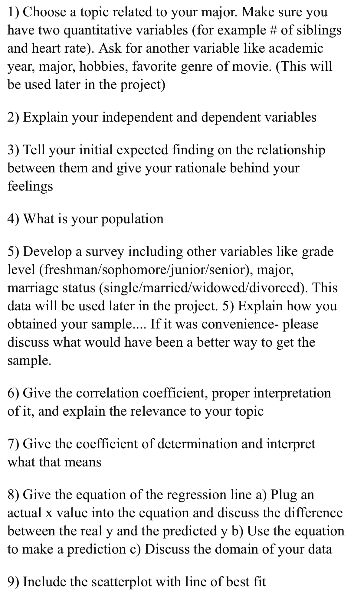 1) Choose a topic related to your major. Make sure you
have two quantitative variables (for example # of siblings
and heart rate). Ask for another variable like academic
year, major, hobbies, favorite genre of movie. (This will
be used later in the project)
2) Explain your independent and dependent variables
3) Tell your initial expected finding on the relationship
between them and give your rationale behind your
feelings
4) What is your population
5) Develop a survey including other variables like grade
level (freshman/sophomore/junior/senior), major,
marriage status (single/married/widowed/divorced). This
data will be used later in the project. 5) Explain how you
obtained your sample.... If it was convenience- please
discuss what would have been a better way to get the
sample.
6) Give the correlation coefficient, proper interpretation
of it, and explain the relevance to your topic
7) Give the coefficient of determination and interpret
what that means
8) Give the equation of the regression line a) Plug an
actual x value into the equation and discuss the difference
between the real y and the predicted y b) Use the equation
to make a prediction c) Discuss the domain of your data
9) Include the scatterplot with line of best fit