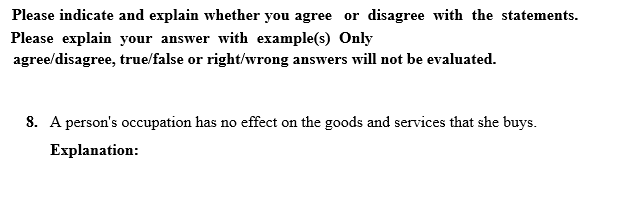 Please indicate and explain whether you agree or disagree with the statements.
Please explain your answer with example(s) Only
agree/disagree, true/false or right/wrong answers will not be evaluated.
8. A person's occupation has no effect on the goods and services that she buys.
Еxplanation:
