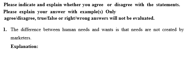 Please indicate and explain whether you agree or disagree with the statements.
Please explain your answer with example(s) Only
agree/disagree, true/false or right/wrong answers will not be evaluated.
1. The difference between human needs and wants is that needs are not created by
marketers.
Explanation:

