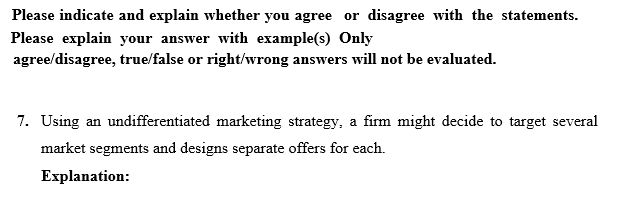 Please indicate and explain whether you agree or disagree with the statements.
Please explain your answer with example(s) Only
agree/disagree, true/false or right/wrong answers will not be evaluated.
7. Using an undifferentiated marketing strategy, a firm might decide to target several
market segments and designs separate offers for each.
Explanation:
