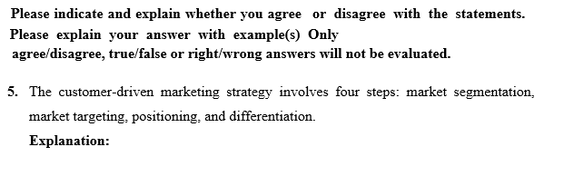 Please indicate and explain whether you agree or disagree with the statements.
Please explain your answer with example(s) Only
agree/disagree, true/false or right/wrong answers will not be evaluated.
5. The customer-driven marketing strategy involves four steps: market segmentation,
market targeting, positioning, and differentiation.
Explanation:
