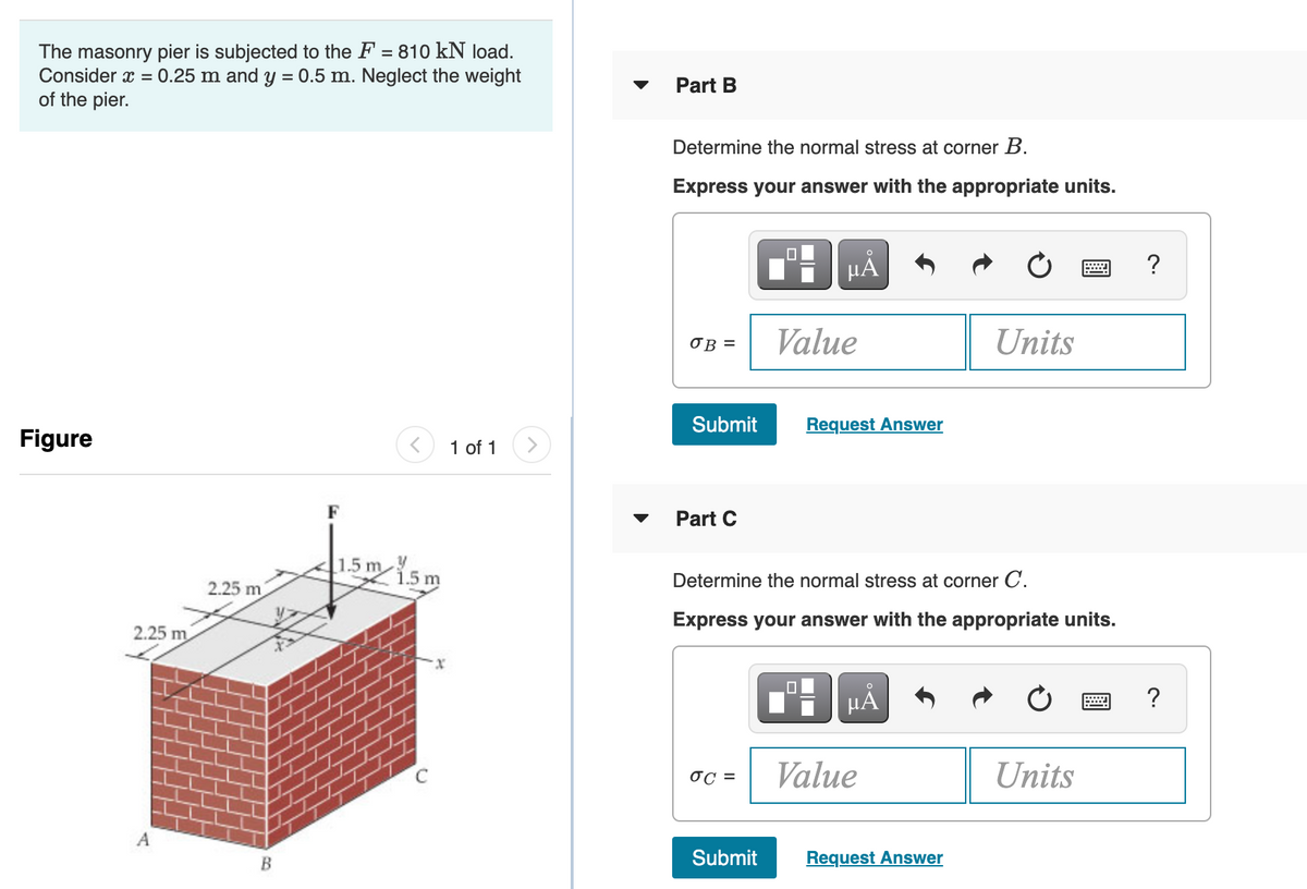 The masonry pier is subjected to the F = 810 kN load.
Consider x = 0.25 m and y = 0.5 m. Neglect the weight
of the pier.
Part B
Determine the normal stress at corner B.
Express your answer with the appropriate units.
HA
?
OB =
Value
Units
Submit
Request Answer
Figure
1 of 1
Part C
15m5m
1.5 m
Determine the normal stress at corner C.
2.25 m
Express your answer with the appropriate units.
2.25 m
µA
?
OC =
Value
Units
A
Submit
Request Answer
