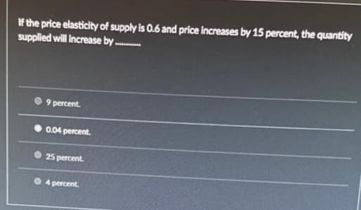 If the price elasticity of supply is 0.6 and price increases by 15 percent, the quantity
supplied will increase by.
9 percent.
0.04 percent.
25 percent.
4 percent.