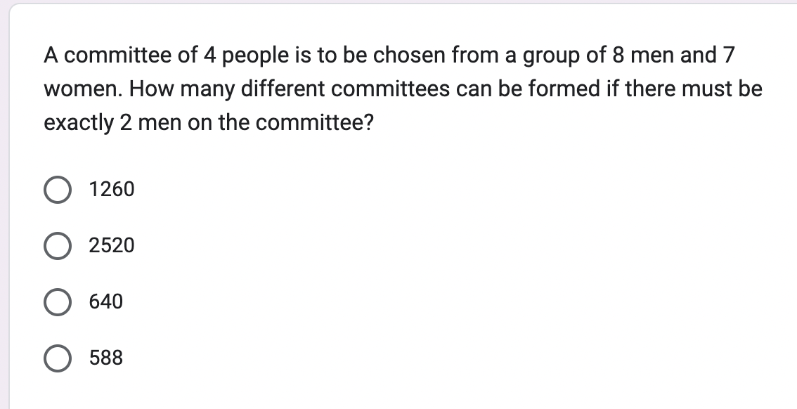 A committee of 4 people is to be chosen from a group of 8 men and 7
women. How many different committees can be formed if there must be
exactly 2 men on the committee?
1260
2520
640
588