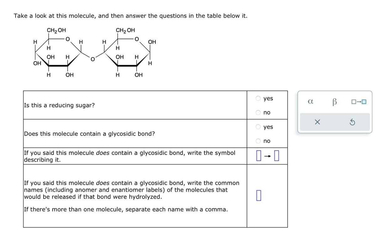 Take a look at this molecule, and then answer the questions in the table below it.
CH₂OH
CH₂ OH
H
H
H
Leve
OH H
OH
H
OH
H
H
Is this a reducing sugar?
OH H
H
OH
OH
H
Does this molecule contain a glycosidic bond?
If you said this molecule does contain a glycosidic bond, write the symbol
describing it.
If you said this molecule does contain a glycosidic bond, write the common
names (including anomer and enantiomer labels) of the molecules that
would be released if that bond were hydrolyzed.
If there's more than one molecule, separate each name with a comma.
yes
0
no
yes
no
0-0
a
X
В
ロ→ロ
S