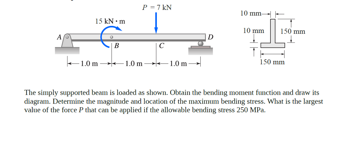 P = 7 kN
10 mm-
15 kN • m
10 mm
150 mm
D
В
150 mm
1.0 m
1.0 m
1.0 m
The simply supported beam is loaded as shown. Obtain the bending moment function and draw its
diagram. Determine the magnitude and location of the maximum bending stress. What is the largest
value of the force P that can be applied if the allowable bending stress 250 MPa.
