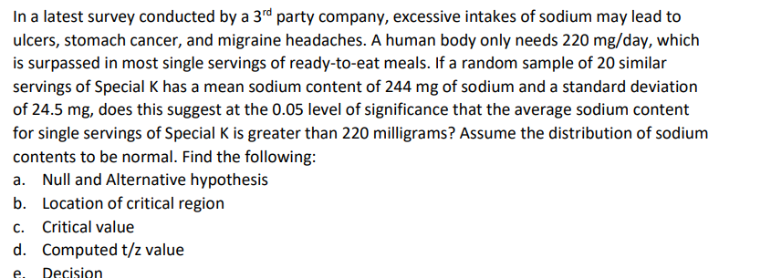 In a latest survey conducted by a 3rd party company, excessive intakes of sodium may lead to
ulcers, stomach cancer, and migraine headaches. A human body only needs 220 mg/day, which
is surpassed in most single servings of ready-to-eat meals. If a random sample of 20 similar
servings of Special K has a mean sodium content of 244 mg of sodium and a standard deviation
of 24.5 mg, does this suggest at the 0.05 level of significance that the average sodium content
for single servings of Special K is greater than 220 milligrams? Assume the distribution of sodium
contents to be normal. Find the following:
a. Null and Alternative hypothesis
b. Location of critical region
c. Critical value
d. Computed t/z value
e.
Decision
