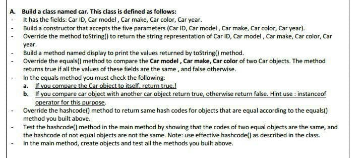 A. Build a class named car. This class is defined as follows:
It has the fields: Car ID, Car model, Car make, Car color, Car year.
Build a constructor that accepts the five parameters (Car ID, Car model, Car make, Car color, Car year).
Override the method toString() to return the string representation of Car ID, Car model, Car make, Car color, Car
year.
Build a method named display to print the values returned by toString() method.
Override the equals() method to compare the Car model, Car make, Car color of two Car objects. The method
returns true if all the values of these fields are the same, and false otherwise.
In the equals method you must check the following:
a. If you compare the Car object to itself, return true.!
b.
If you compare car object with another car object return true, otherwise return false. Hint use : instanceof
operator for this purpose.
Override the hashcode() method to return same hash codes for objects that are equal according to the equals()
method you built above.
Test the hashcode() method in the main method by showing that the codes of two equal objects are the same, and
the hashcode of not equal objects are not the same. Note: use effective hashcode() as described in the class.
In the main method, create objects and test all the methods you built above.