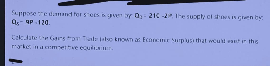 Suppose the demand for shoes is given by: Qp = 210-2P. The supply of shoes is given by.
Qs = 9P-120.
Calculate the Gains from Trade (also known as Economic Surplus) that would exist in this
market in a competitive equilibrium.