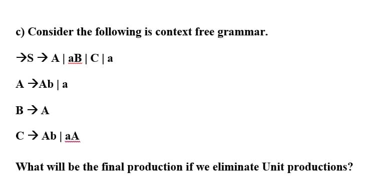 c) Consider the following is context free grammar.
>s >A| aB | C | a
A →Ab |a
B > A
C> Ab | aA
What will be the final production if we eliminate Unit productions?
