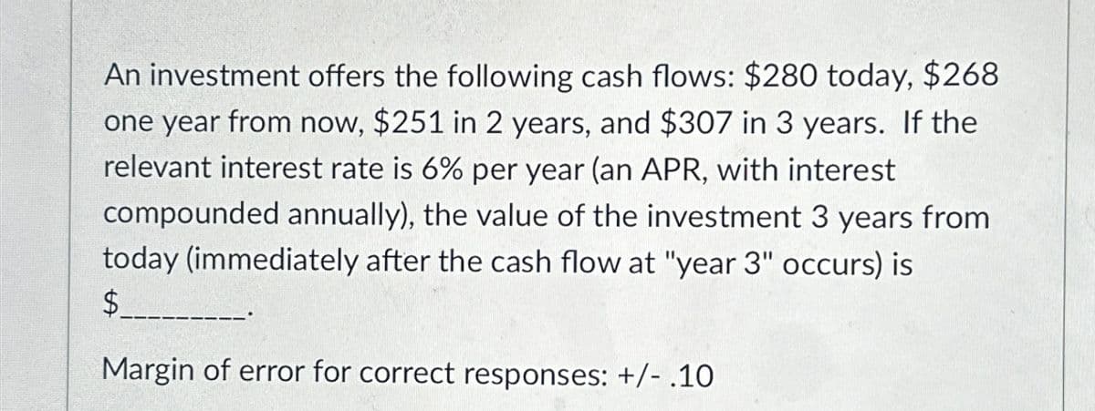 An investment offers the following cash flows: $280 today, $268
one year from now, $251 in 2 years, and $307 in 3 years. If the
relevant interest rate is 6% per year (an APR, with interest
compounded annually), the value of the investment 3 years from
today (immediately after the cash flow at "year 3" occurs) is
$
Margin of error for correct responses: +/- .10