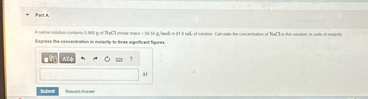 Part A
A saline solution contains 0.980 g of NaCl (molar mass = 58.55 g/mol) in 81.6 mL of solution Calculate the concentration of NaCl in this solution, in units of molarity.
Express the concentration in molarity to three significant figures.
15. ΑΣΦ
Submit
Request Answer
?
M