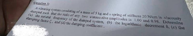 Question 3:
A vibrating system consisting of a mass of 5 kg and a spring of stiffness 20 N/cm is viscously
damped such that the ratio of any two consecutive amplitudes is 1.00 and 0.98. Determine
(a) the natural frequency of the damped system, (b) the logarithmic decrement 8, (c) the
damping factor, and (d) the damping coefficient.