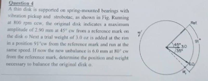 Question 4
A thin disk is supported on spring-mounted bearings with
vibration pickup and strobotac, as shown in Fig. Running
at 800 rpm cew, the original disk indicates a maximum
amplitude of 2.90 mm at 45° cw from a reference mark on
the disk o Next a trial weight of 3.0 oz is added at the rim
in a position 91°cw from the reference mark and run at the
same speed. If now the new unbalance is 6.0 mm at 80° cw
from the reference mark, determine the position and weight
necessary to balance the original disk o.
45
35
30
Ref
60