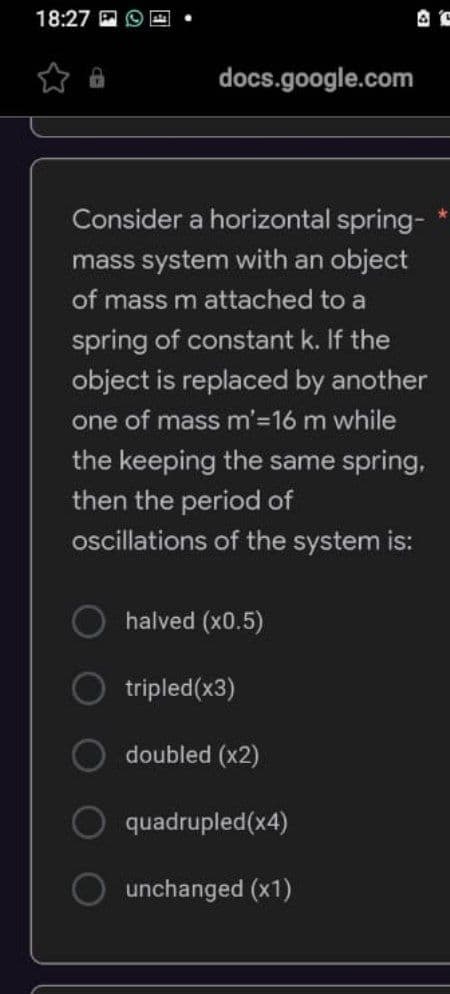 18:27
docs.google.com
Consider a horizontal spring-
mass system with an object
of mass m attached to a
spring of constant k. If the
object is replaced by another
one of mass m'=16 m while
the keeping the same spring,
then the period of
oscillations of the system is:
halved (x0.5)
tripled(x3)
doubled (x2)
quadrupled(x4)
unchanged (x1)