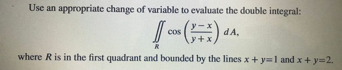 Use an appropriate change of variable to evaluate the double integral:
y-x
COS
\y+x
)
d A,
where R is in the first quadrant and bounded by the lines x + y=1 and x + y=2.
