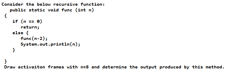 Consider the below recursive function:
public static void func (int n)
if (n == 0)
return;
else {
func(n-2);
System.out.println(n);
}
Draw activaiton frames with n=8 and determine the output produced by this method.
