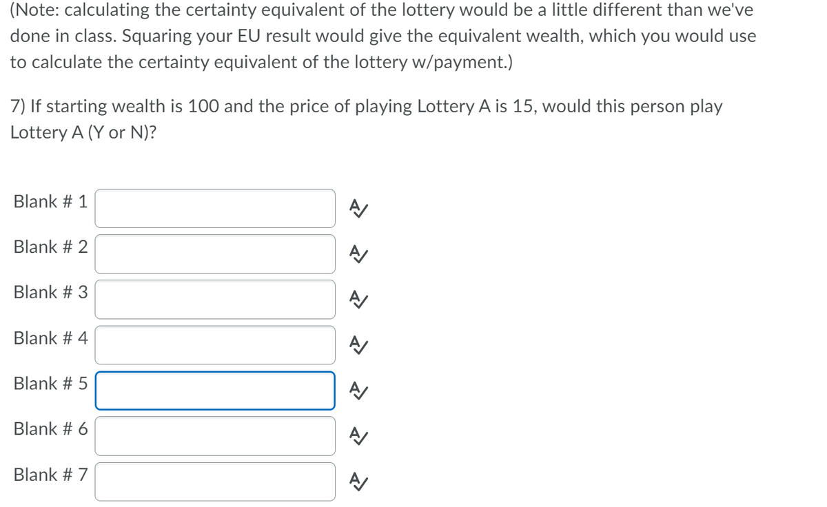 (Note: calculating the certainty equivalent of the lottery would be a little different than we've
done in class. Squaring your EU result would give the equivalent wealth, which you would use
to calculate the certainty equivalent of the lottery w/payment.)
7) If starting wealth is 100 and the price of playing Lottery A is 15, would this person play
Lottery A (Y or N)?
Blank # 1
Blank # 2
Blank # 3
Blank # 4
Blank # 5
Blank # 6
Blank # 7
