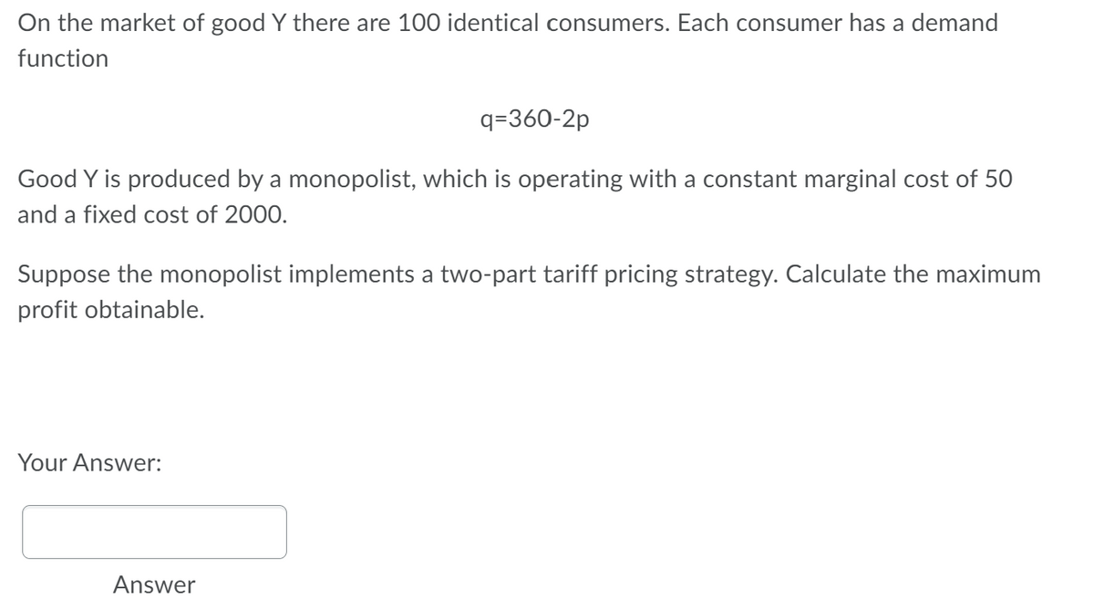 On the market of good Y there are 100 identical consumers. Each consumer has a demand
function
q=360-2p
Good Y is produced by a monopolist, which is operating with a constant marginal cost of 50
and a fixed cost of 2000.
Suppose the monopolist implements a two-part tariff pricing strategy. Calculate the maximum
profit obtainable.
Your Answer:
Answer
