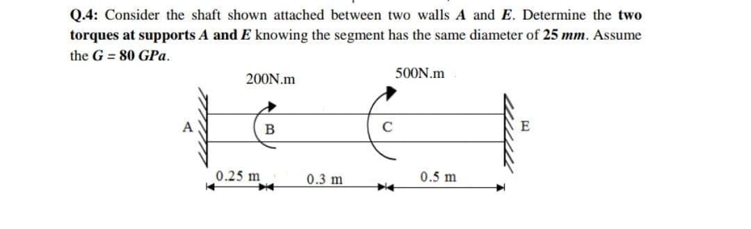 Q.4: Consider the shaft shown attached between two walls A and E. Determine the two
torques at supports A and E knowing the segment has the same diameter of 25 mm. Assume
the G = 80 GPa.
500N.m
200N.m
A
В
C
E
0.25 m
0.3 m
0.5 m
