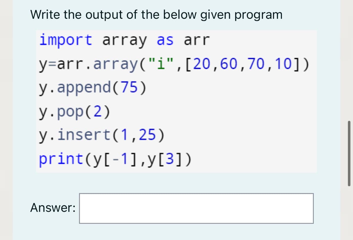 Write the output of the below given program
import array as arr
y=arr.array("i",[20,60,70,10])
у.аppend(75)
У.рop (2)
y.insert(1,25)
print(y[-1],y[3])
Answer:
