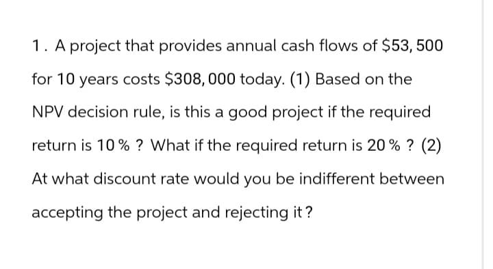 1. A project that provides annual cash flows of $53, 500
for 10 years costs $308,000 today. (1) Based on the
NPV decision rule, is this a good project if the required
return is 10% ? What if the required return is 20% ? (2)
At what discount rate would you be indifferent between
accepting the project and rejecting it?