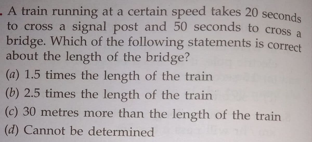 . A train running at a certain speed takes 20 seconds
to cross a signal post and 50 seconds to crosS a
bridge. Which of the following statements is correct
about the length of the bridge?
(a) 1.5 times the length of the train
(b) 2.5 times the length of the train
(c) 30 metres more than the length of the train
(d) Cannot be determined
