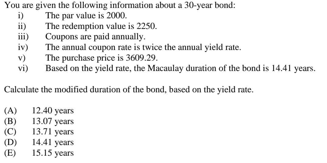 You are given the following information about a 30-year bond:
The par value is 2000.
The redemption value is 2250.
i)
ii)
iii)
iv)
v)
vi)
Calculate the modified duration of the bond, based on the yield rate.
(A)
(B)
(C)
(D)
(E)
Coupons are paid annually.
The annual coupon rate is twice the annual yield rate.
The purchase price is 3609.29.
Based on the yield rate, the Macaulay duration of the bond is 14.41 years.
12.40 years
13.07 years
13.71 years
14.41 years
15.15 years