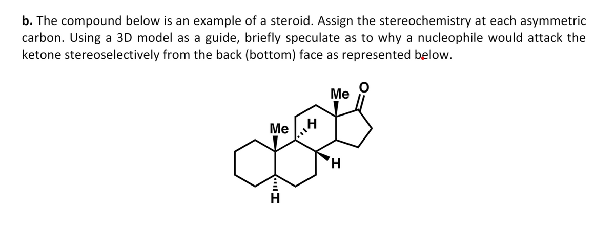 b. The compound below is an example of a steroid. Assign the stereochemistry at each asymmetric
carbon. Using a 3D model as a guide, briefly speculate as to why a nucleophile would attack the
ketone stereoselectively from the back (bottom) face as represented below.
Me
I
H
I,,
H
Me
H