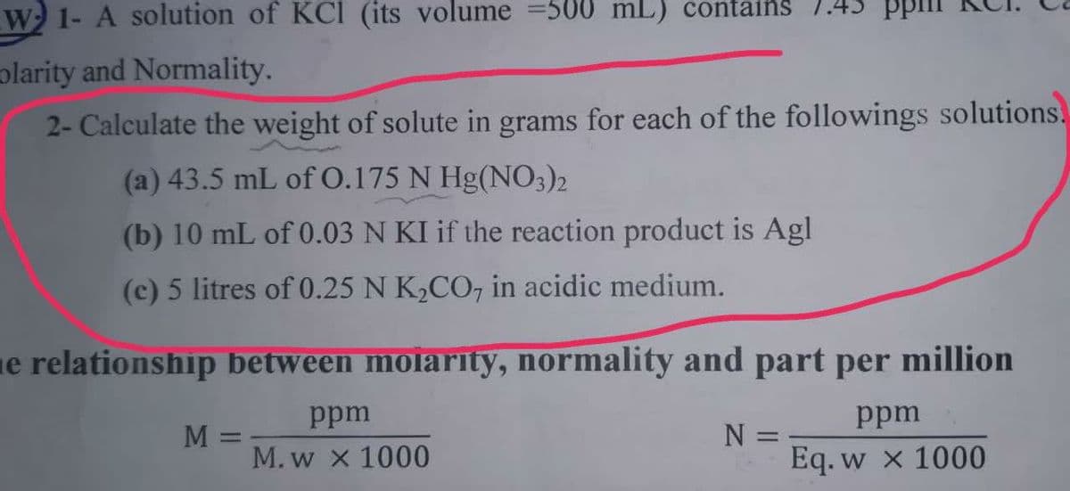 W 1- A solution of KCI (its volume =500 mL) contains 1.43 pr
olarity and Normality.
2- Calculate the weight of solute in grams for each of the followings solutions.
(a) 43.5 mL of 0.175 N Hg(NO3)2
(b) 10 mL of 0.03 N KI if the reaction product is Agl
(c) 5 litres of 0.25 N K,CO, in acidic medium.
ne relationship between molarity, normality and part per million
ppm
ppm
N =
Eq. w x 1000
M =
%3D
M. w x 1000
