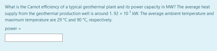 What is the Carnot efficiency of a typical geothermal plant and its power capacity in MW? The average heat
supply from the geothermal production well is around 1. 92 × 107 kW. The average ambient temperature and
maximum temperature are 29 °C and 90 °C, respectively.
power =
