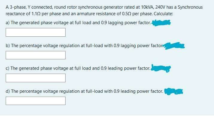 A 3-phase, Y connected, round rotor synchronous generator rated at 10KVA, 240V has a Synchronous
reactance of 1.10 per phase and an armature resistance of 0.52 per phase. Calculate:
a) The generated phase voltage at full load and 0.9 lagging power factor.4
b) The percentage voltage regulation at full-load with 0.9 lagging power factor
c) The generated phase voltage at full load and 0.9 leading power factor.
d) The percentage voltage regulation at full-load with 0.9 leading power factor.

