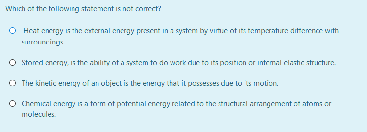 Which of the following statement is not correct?
O Heat energy is the external energy present in a system by virtue of its temperature difference with
surroundings.
O Stored energy, is the ability of a system to do work due to its position or internal elastic structure.
O The kinetic energy of an object is the energy that it possesses due to its motion.
O Chemical energy is a form of potential energy related to the structural arrangement of atoms or
molecules.
