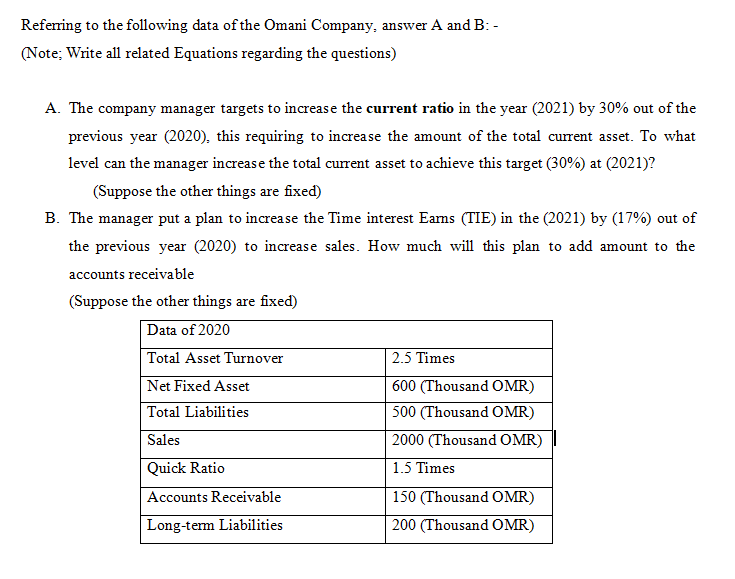 Refering to the following data of the Omani Company, answer A and B: -
(Note; Write all related Equations regarding the questions)
A. The company manager targets to increase the current ratio in the year (2021) by 30% out of the
previous year (2020), this requiring to increase the amount of the total current asset. To what
level can the manager increase the total current asset to achieve this target (30%) at (2021)?
(Suppose the other things are fixed)
B. The manager put a plan to increase the Time interest Eams (TIE) in the (2021) by (17%) out of
the previous year (2020) to increase sales. How much will this plan to add amount to the
accounts receivable
(Suppose the other things are fixed)
Data of 2020
Total Asset Turnover
2.5 Times
Net Fixed Asset
600 (Thousand OMR)
Total Liabilities
500 (Thousand OMR)
Sales
2000 (Thousand OMR)
Quick Ratio
1.5 Times
Accounts Receivable
150 (Thousand OMR)
Long-term Liabilities
200 (Thousand OMR)
