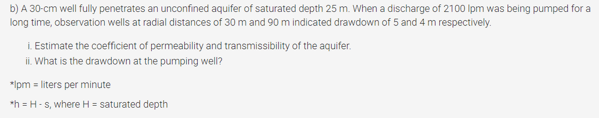 b) A 30-cm well fully penetrates an unconfined aquifer of saturated depth 25 m. When a discharge of 2100 Ipm was being pumped for a
long time, observation wells at radial distances of 30 m and 90 m indicated drawdown of 5 and 4 m respectively.
i. Estimate the coefficient of permeability and transmissibility of the aquifer.
ii. What is the drawdown at the pumping well?
*Ipm = liters per minute
*h = H-s, where H = saturated depth
