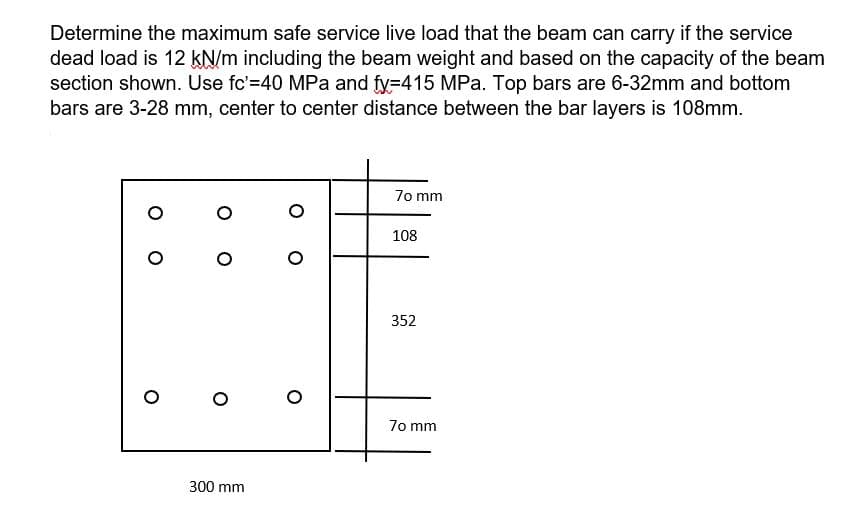 Determine the maximum safe service live load that the beam can carry if the service
dead load is 12 kN/m including the beam weight and based on the capacity of the beam
section shown. Use fc'=40 MPa and fy=415 MPa. Top bars are 6-32mm and bottom
bars are 3-28 mm, center to center distance between the bar layers is 108mm.
7o mm
108
352
7o mm
300 mm
