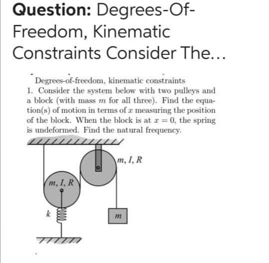 Question: Degrees-Of-
Freedom, Kinematic
Constraints Consider The...
Degrees-of-freedom, kinematic constraints
1. Consider the system below with two pulleys and
a block (with mass m for all three). Find the equa-
tion(s) of motion in terms of r measuring the position
of the block. When the block is at z= 0, the spring
is undeformed. Find the natural frequency.
m, I, R
m, I, R
k
m
