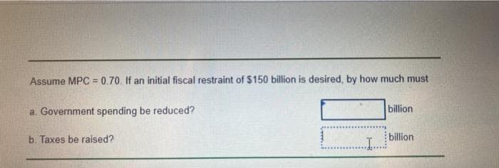 Assume MPC = 0.70. If an initial fiscal restraint of $150 billion is desired, by how much must
a. Government spending be reduced?
b. Taxes be raised?
billion
billion