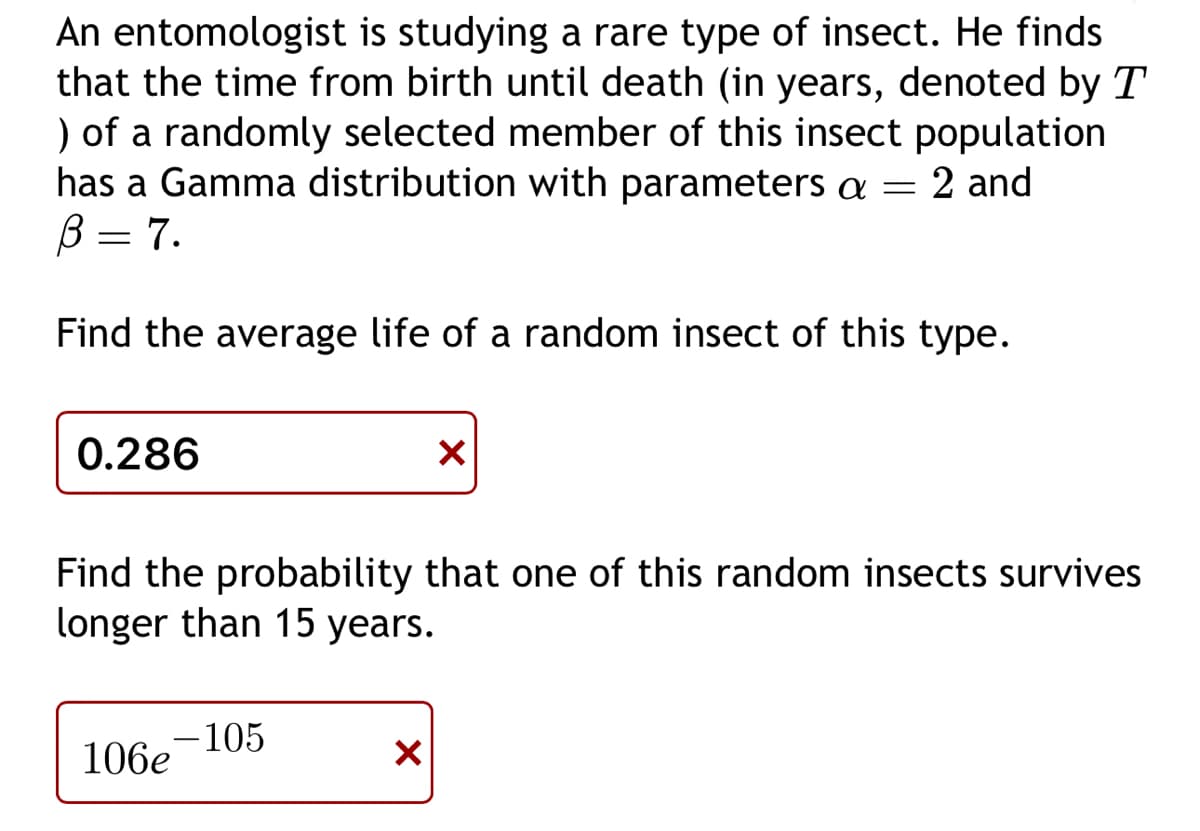 An entomologist is studying a rare type of insect. He finds
that the time from birth until death (in years, denoted by T
) of a randomly selected member of this insect population
has a Gamma distribution with parameters a = = 2 and
B = 7.
Find the average life of a random insect of this type.
0.286
Find the probability that one of this random insects survives
longer than 15 years.
-105
106e
X
X