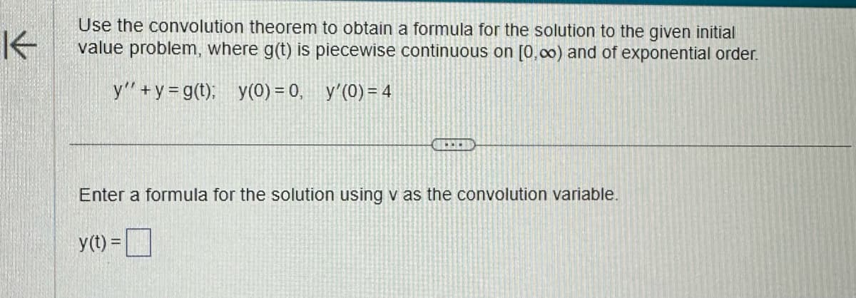 Use the convolution theorem to obtain a formula for the solution to the given initial
value problem, where g(t) is piecewise continuous on [0,00) and of exponential order.
y' + y =g(t); y(0) = 0, y'(0) = 4
Enter a formula for the solution using v as the convolution variable.
y(t) =