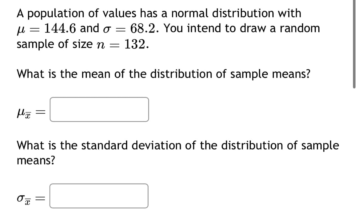 A population of values has a normal distribution with
144.6 and o = 68.2. You intend to draw a random
sample of size n = 132.
μ
What is the mean of the distribution of sample means?
=
μx
=
What is the standard deviation of the distribution of sample
means?
Ox
=