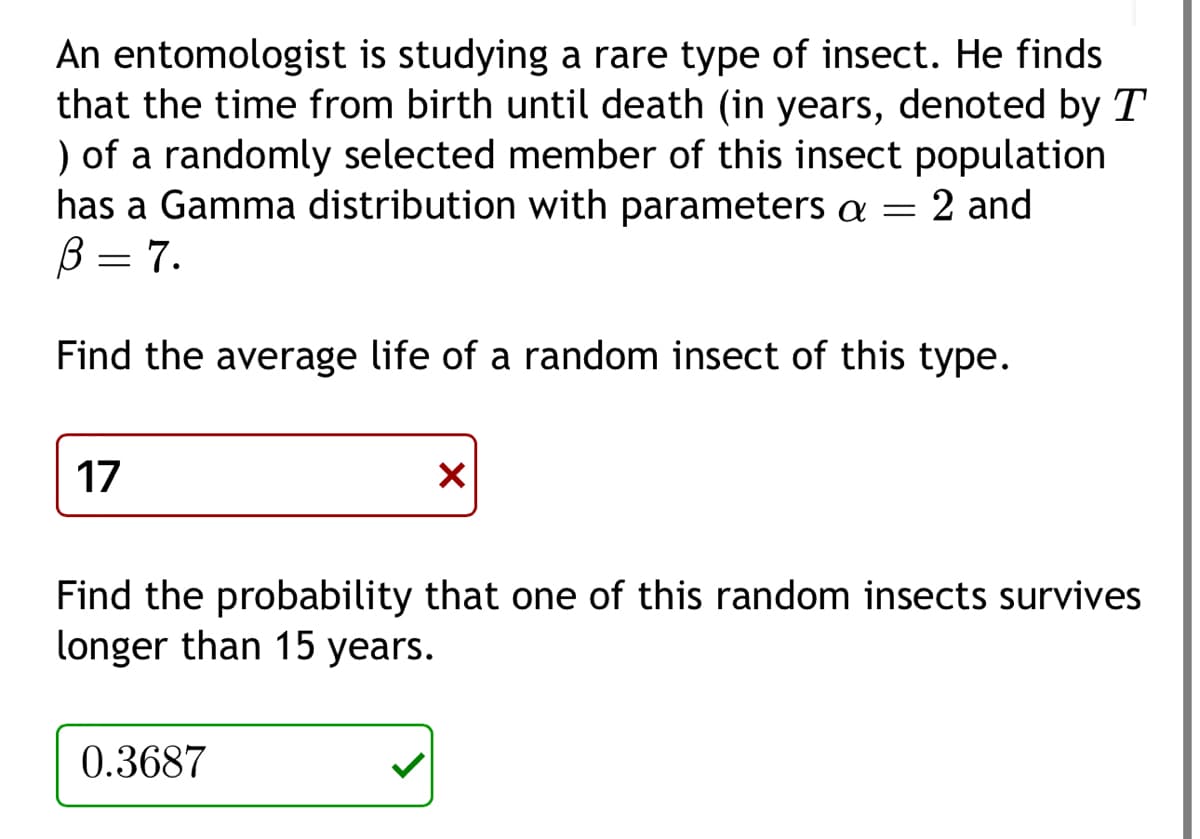 An entomologist is studying a rare type of insect. He finds
that the time from birth until death (in years, denoted by T
) of a randomly selected member of this insect population
has a Gamma distribution with parameters a = 2 and
B = 7.
Find the average life of a random insect of this type.
17
X
Find the probability that one of this random insects survives
longer than 15 years.
0.3687