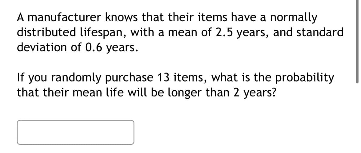 A manufacturer knows that their items have a normally
distributed lifespan, with a mean of 2.5 years, and standard
deviation of 0.6 years.
If you randomly purchase 13 items, what is the probability
that their mean life will be longer than 2 years?