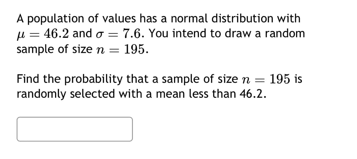 μ
A population of values has a normal distribution with
= 46.2 and σ = 7.6. You intend to draw a random
sample of size n = 195.
Find the probability that a sample of size n = 195 is
randomly selected with a mean less than 46.2.
