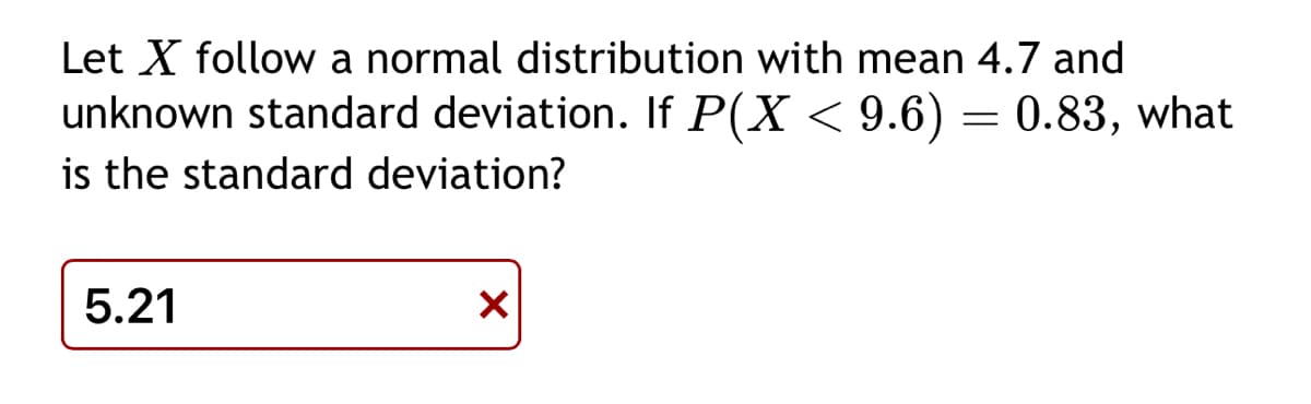 Let X follow a normal distribution with mean 4.7 and
unknown standard deviation. If P(X < 9.6) = 0.83, what
is the standard deviation?
5.21
X