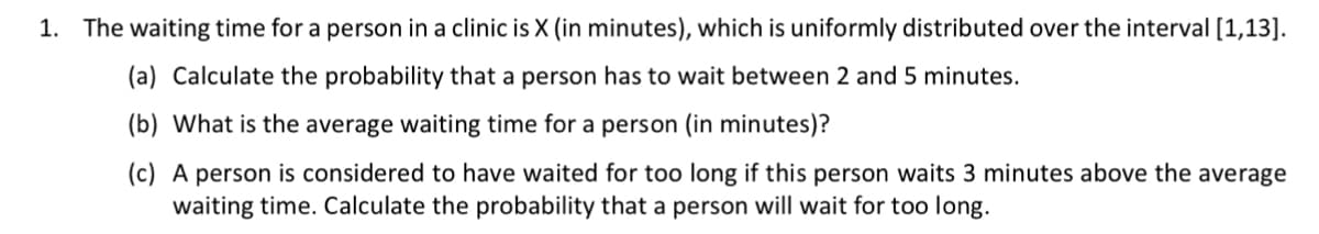 1. The waiting time for a person in a clinic is X (in minutes), which is uniformly distributed over the interval [1,13].
(a) Calculate the probability that a person has to wait between 2 and 5 minutes.
(b) What is the average waiting time for a person (in minutes)?
(c) A person is considered to have waited for too long if this person waits 3 minutes above the average
waiting time. Calculate the probability that a person will wait for too long.